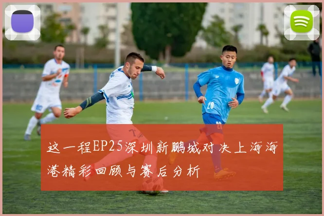 这一程EP25深圳新鹏城对决上海海港精彩回顾与赛后分析