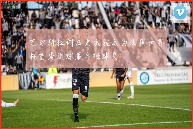 巴尔科拉创历史成就成为法国世界杯首秀进球最年轻球员