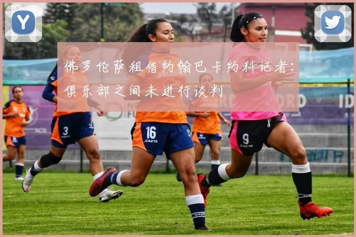 佛罗伦萨租借约翰巴卡约科记者：俱乐部之间未进行谈判
