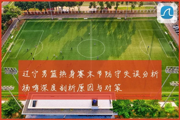 辽宁男篮热身赛末节防守失误分析杨鸣深度剖析原因与对策