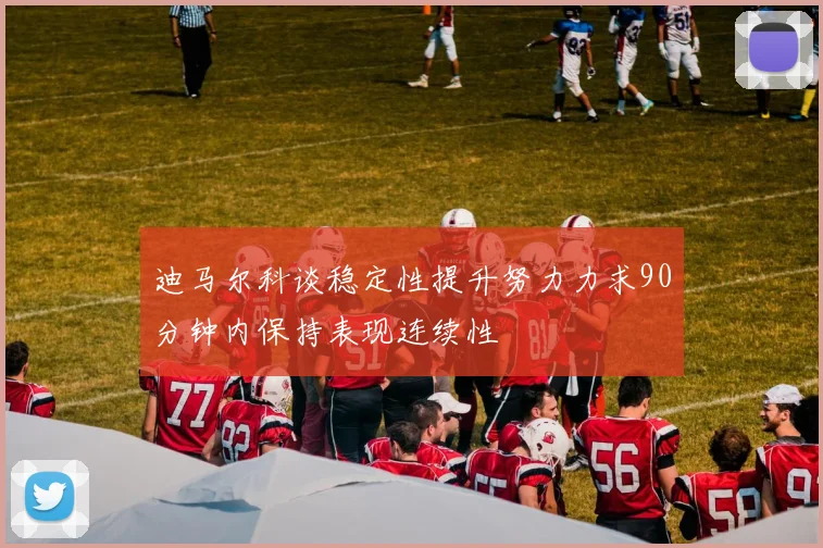 迪马尔科谈稳定性提升努力力求90分钟内保持表现连续性