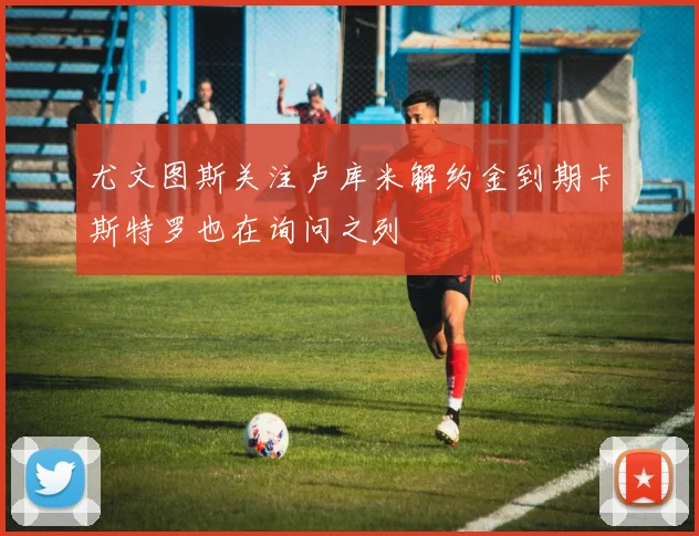 尤文图斯关注卢库米解约金到期卡斯特罗也在询问之列