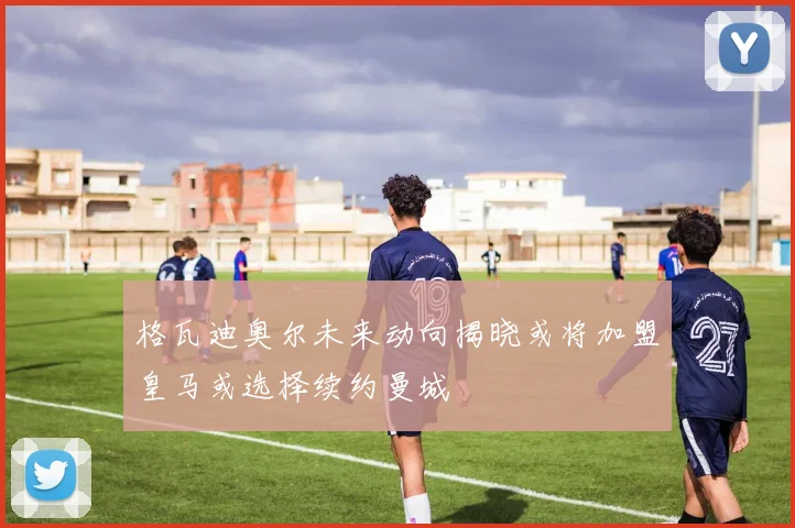 格瓦迪奥尔未来动向揭晓或将加盟皇马或选择续约曼城