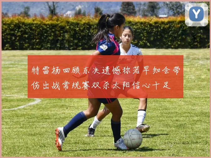 特雷杨回顾东决遗憾称若早知会带伤出战常规赛双杀太阳信心十足