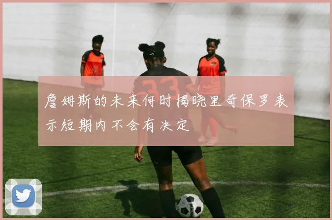 詹姆斯的未来何时揭晓里奇保罗表示短期内不会有决定