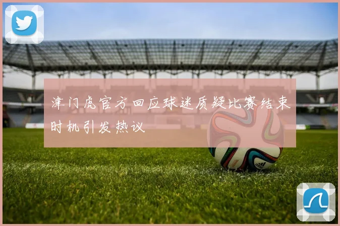 津门虎官方回应球迷质疑比赛结束时机引发热议