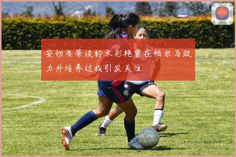 安切洛蒂谈铃木彩艳曾在帕尔马效力并培养过我引发关注