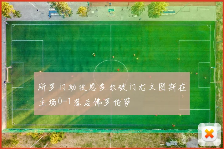 所罗门助攻恩多尔破门尤文图斯在主场0-1落后佛罗伦萨