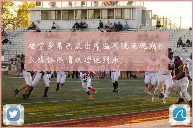 福登身着西装出席温网现场观战社交媒体热情欢迎他到来