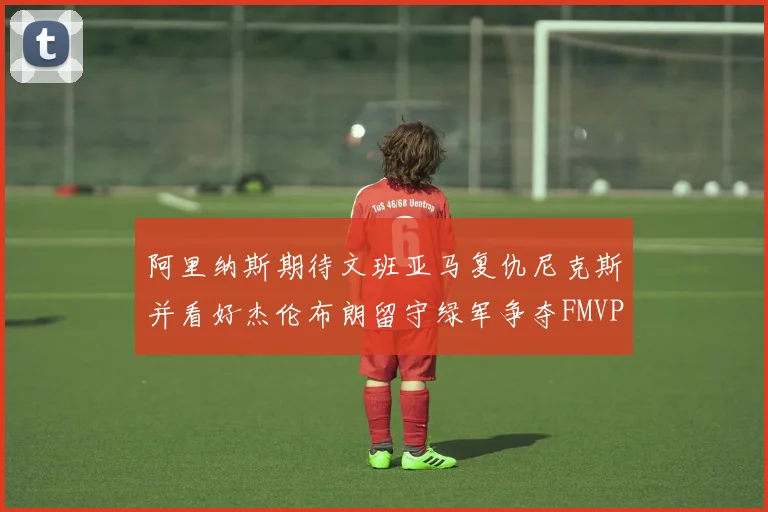 阿里纳斯期待文班亚马复仇尼克斯并看好杰伦布朗留守绿军争夺FMVP