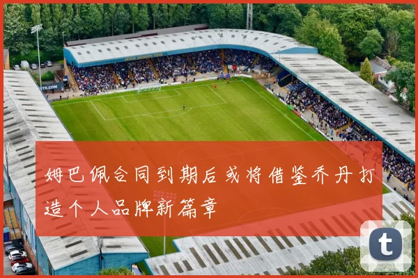 姆巴佩合同到期后或将借鉴乔丹打造个人品牌新篇章
