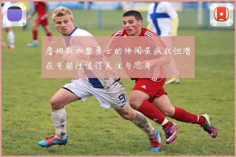 詹姆斯加盟勇士的传闻虽疯狂但潜在可能性值得关注与思考