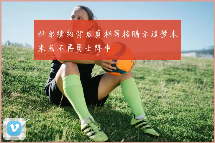 科尔续约背后真相蒂格暗示追梦未来或不再勇士阵中