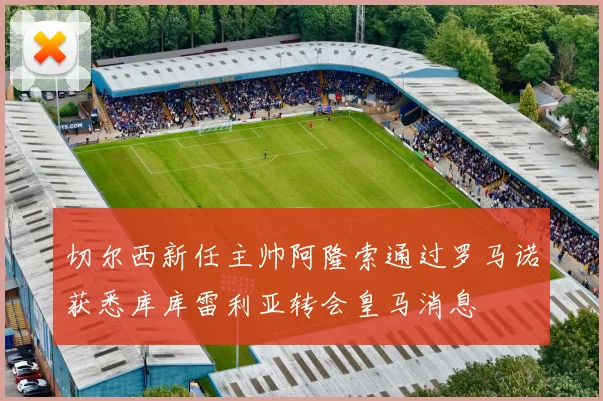 切尔西新任主帅阿隆索通过罗马诺获悉库库雷利亚转会皇马消息