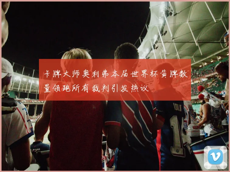 卡牌大师奥利弗本届世界杯黄牌数量领跑所有裁判引发热议