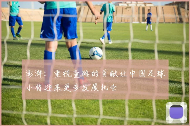澎湃:重视董路的贡献让中国足球小将迎来更多发展机会