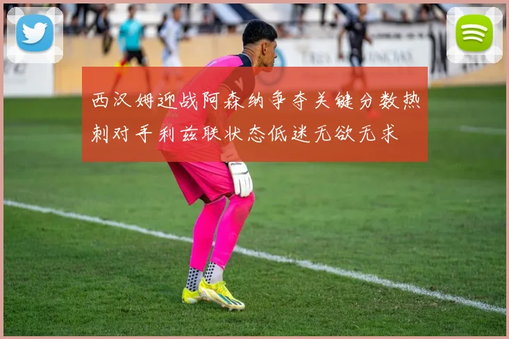 西汉姆迎战阿森纳争夺关键分数热刺对手利兹联状态低迷无欲无求