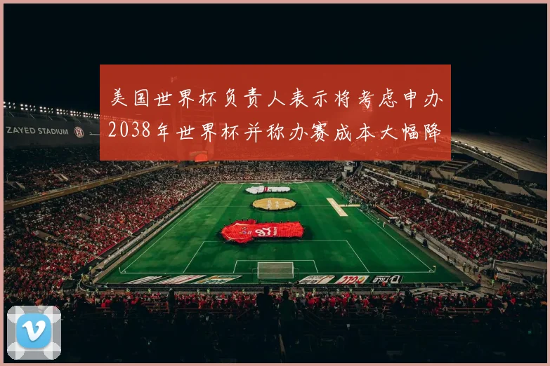 美国世界杯负责人表示将考虑申办2038年世界杯并称办赛成本大幅降低