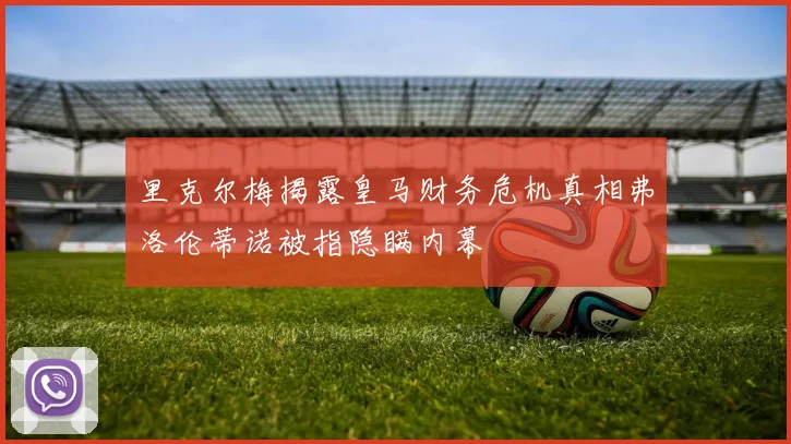 里克尔梅揭露皇马财务危机真相弗洛伦蒂诺被指隐瞒内幕