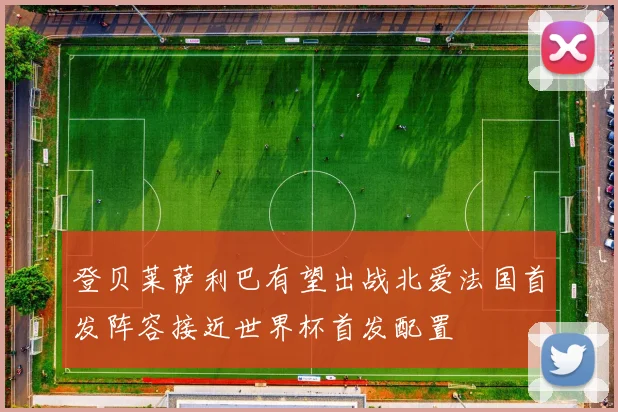 登贝莱萨利巴有望出战北爱法国首发阵容接近世界杯首发配置