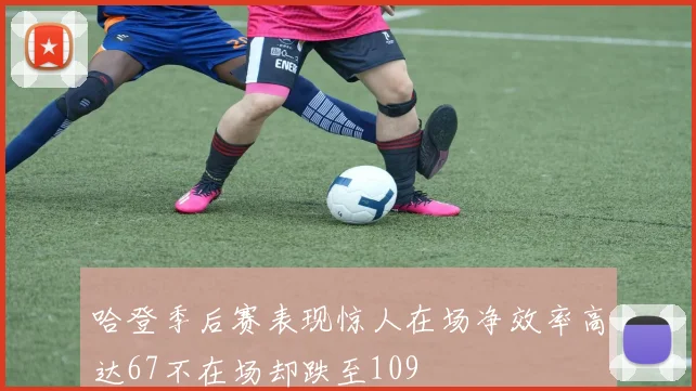 哈登季后赛表现惊人在场净效率高达67不在场却跌至109
