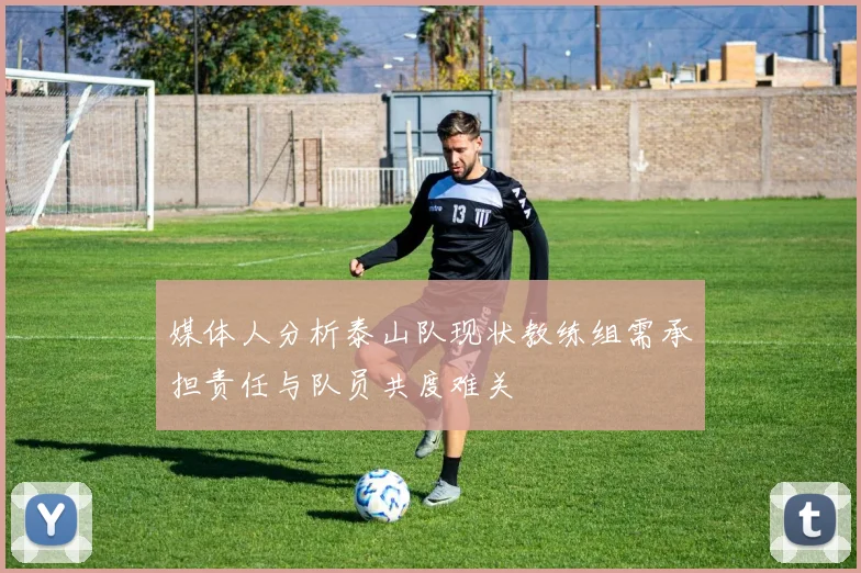 媒体人分析泰山队现状教练组需承担责任与队员共度难关