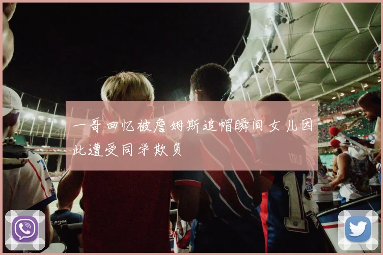 一哥回忆被詹姆斯追帽瞬间女儿因此遭受同学欺负